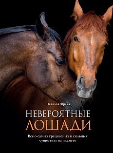 Невероятные лошади. Все о самых грациозных и сильных существах на планете